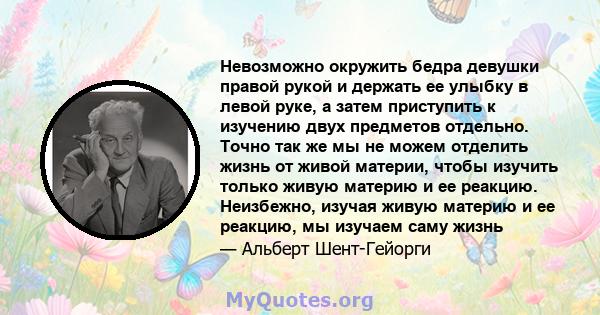 Невозможно окружить бедра девушки правой рукой и держать ее улыбку в левой руке, а затем приступить к изучению двух предметов отдельно. Точно так же мы не можем отделить жизнь от живой материи, чтобы изучить только