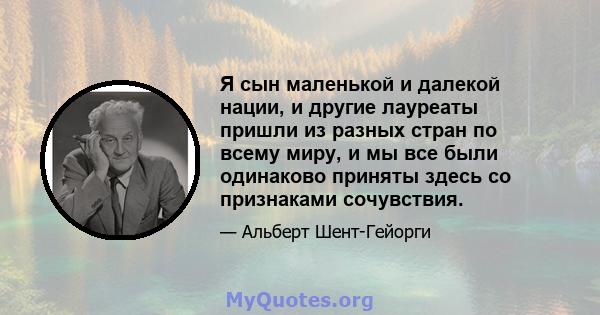 Я сын маленькой и далекой нации, и другие лауреаты пришли из разных стран по всему миру, и мы все были одинаково приняты здесь со признаками сочувствия.