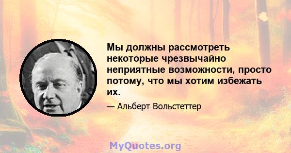 Мы должны рассмотреть некоторые чрезвычайно неприятные возможности, просто потому, что мы хотим избежать их.