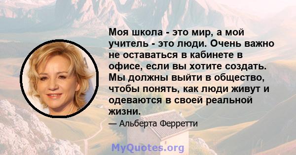 Моя школа - это мир, а мой учитель - это люди. Очень важно не оставаться в кабинете в офисе, если вы хотите создать. Мы должны выйти в общество, чтобы понять, как люди живут и одеваются в своей реальной жизни.