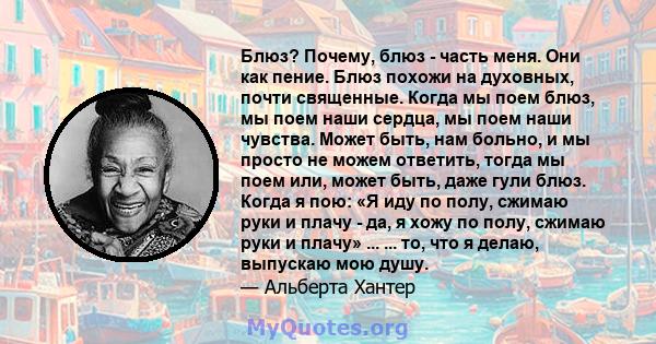 Блюз? Почему, блюз - часть меня. Они как пение. Блюз похожи на духовных, почти священные. Когда мы поем блюз, мы поем наши сердца, мы поем наши чувства. Может быть, нам больно, и мы просто не можем ответить, тогда мы