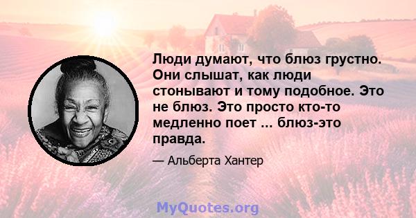 Люди думают, что блюз грустно. Они слышат, как люди стонывают и тому подобное. Это не блюз. Это просто кто-то медленно поет ... блюз-это правда.