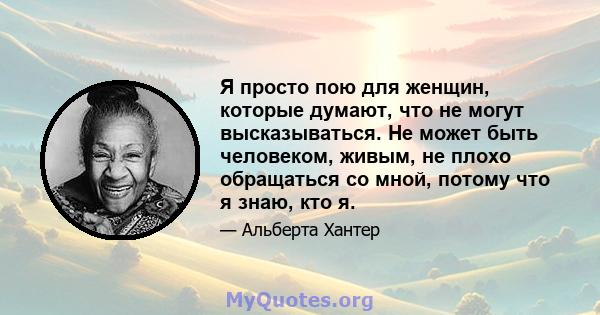 Я просто пою для женщин, которые думают, что не могут высказываться. Не может быть человеком, живым, не плохо обращаться со мной, потому что я знаю, кто я.