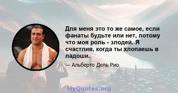 Для меня это то же самое, если фанаты будьте или нет, потому что моя роль - злодей. Я счастлив, когда ты хлопаешь в ладоши.