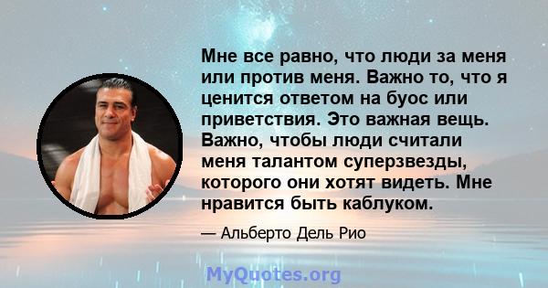 Мне все равно, что люди за меня или против меня. Важно то, что я ценится ответом на буос или приветствия. Это важная вещь. Важно, чтобы люди считали меня талантом суперзвезды, которого они хотят видеть. Мне нравится