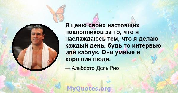 Я ценю своих настоящих поклонников за то, что я наслаждаюсь тем, что я делаю каждый день, будь то интервью или каблук. Они умные и хорошие люди.