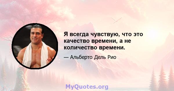 Я всегда чувствую, что это качество времени, а не количество времени.