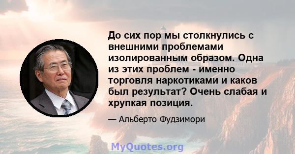 До сих пор мы столкнулись с внешними проблемами изолированным образом. Одна из этих проблем - именно торговля наркотиками и каков был результат? Очень слабая и хрупкая позиция.