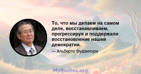 То, что мы делаем на самом деле, восстанавливаем, прогрессируя и поддержали восстановление нашей демократии.