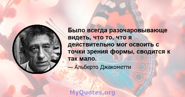 Было всегда разочаровывающе видеть, что то, что я действительно мог освоить с точки зрения формы, сводится к так мало.