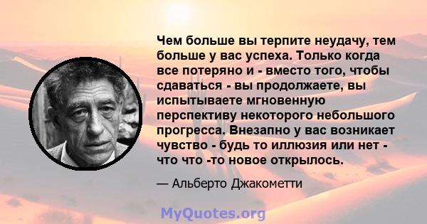 Чем больше вы терпите неудачу, тем больше у вас успеха. Только когда все потеряно и - вместо того, чтобы сдаваться - вы продолжаете, вы испытываете мгновенную перспективу некоторого небольшого прогресса. Внезапно у вас