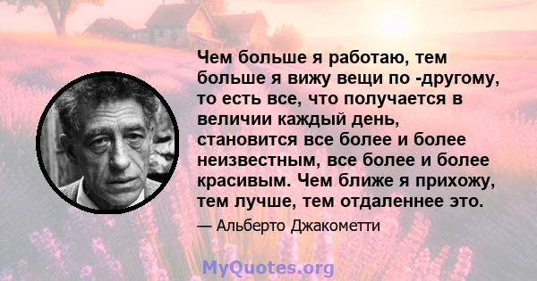 Чем больше я работаю, тем больше я вижу вещи по -другому, то есть все, что получается в величии каждый день, становится все более и более неизвестным, все более и более красивым. Чем ближе я прихожу, тем лучше, тем