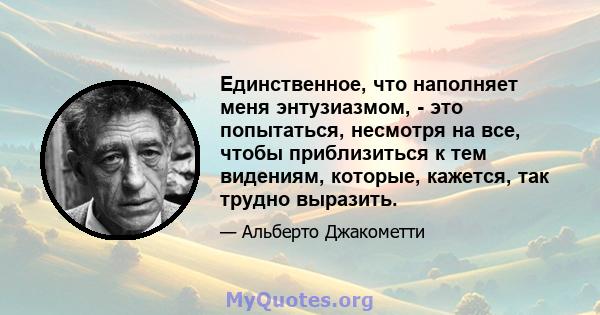 Единственное, что наполняет меня энтузиазмом, - это попытаться, несмотря на все, чтобы приблизиться к тем видениям, которые, кажется, так трудно выразить.