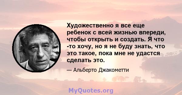 Художественно я все еще ребенок с всей жизнью впереди, чтобы открыть и создать. Я что -то хочу, но я не буду знать, что это такое, пока мне не удастся сделать это.