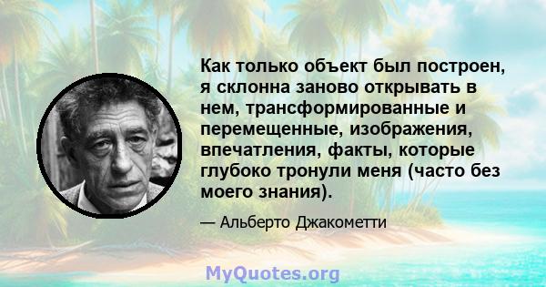 Как только объект был построен, я склонна заново открывать в нем, трансформированные и перемещенные, изображения, впечатления, факты, которые глубоко тронули меня (часто без моего знания).