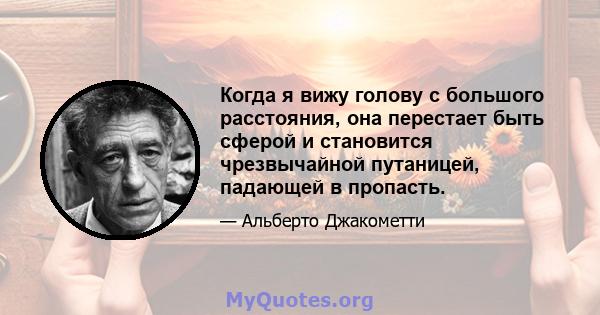 Когда я вижу голову с большого расстояния, она перестает быть сферой и становится чрезвычайной путаницей, падающей в пропасть.