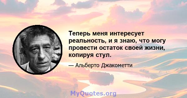 Теперь меня интересует реальность, и я знаю, что могу провести остаток своей жизни, копируя стул.