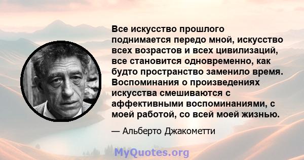 Все искусство прошлого поднимается передо мной, искусство всех возрастов и всех цивилизаций, все становится одновременно, как будто пространство заменило время. Воспоминания о произведениях искусства смешиваются с