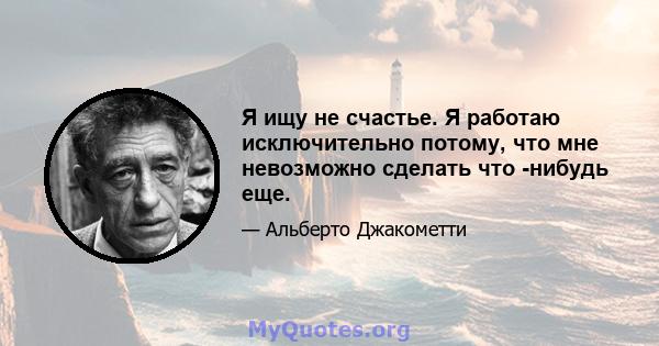 Я ищу не счастье. Я работаю исключительно потому, что мне невозможно сделать что -нибудь еще.