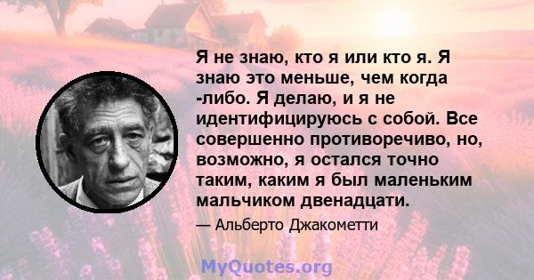 Я не знаю, кто я или кто я. Я знаю это меньше, чем когда -либо. Я делаю, и я не идентифицируюсь с собой. Все совершенно противоречиво, но, возможно, я остался точно таким, каким я был маленьким мальчиком двенадцати.