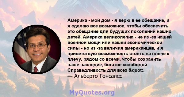 Америка - мой дом - я верю в ее обещание, и я сделаю все возможное, чтобы обеспечить это обещание для будущих поколений наших детей. Америка великолепна - не из -за нашей военной мощи или нашей экономической силы - но