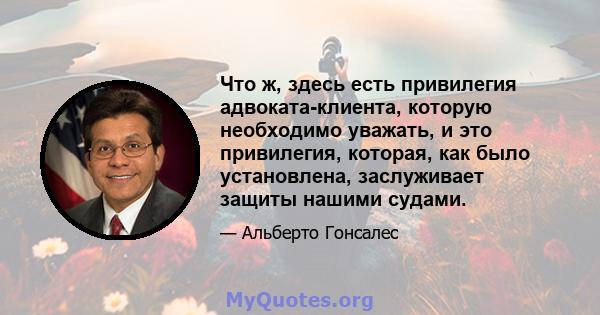 Что ж, здесь есть привилегия адвоката-клиента, которую необходимо уважать, и это привилегия, которая, как было установлена, заслуживает защиты нашими судами.