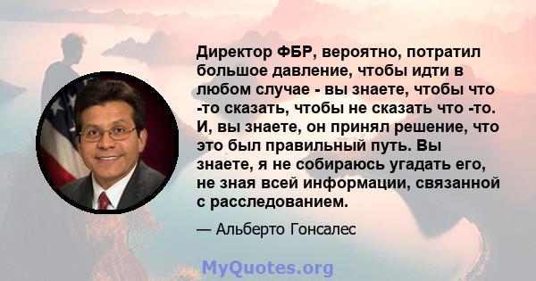 Директор ФБР, вероятно, потратил большое давление, чтобы идти в любом случае - вы знаете, чтобы что -то сказать, чтобы не сказать что -то. И, вы знаете, он принял решение, что это был правильный путь. Вы знаете, я не