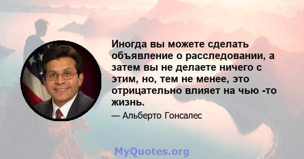 Иногда вы можете сделать объявление о расследовании, а затем вы не делаете ничего с этим, но, тем не менее, это отрицательно влияет на чью -то жизнь.