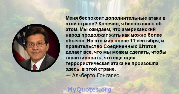 Меня беспокоит дополнительные атаки в этой стране? Конечно, я беспокоюсь об этом. Мы ожидаем, что американский народ продолжит жить как можно более обычно. Но это мир после 11 сентября, и правительство Соединенных