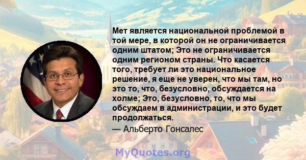 Мет является национальной проблемой в той мере, в которой он не ограничивается одним штатом; Это не ограничивается одним регионом страны. Что касается того, требует ли это национальное решение, я еще не уверен, что мы