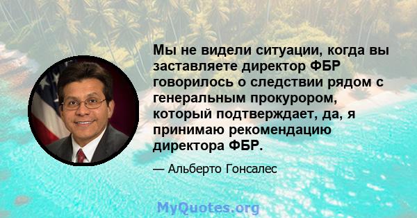 Мы не видели ситуации, когда вы заставляете директор ФБР говорилось о следствии рядом с генеральным прокурором, который подтверждает, да, я принимаю рекомендацию директора ФБР.