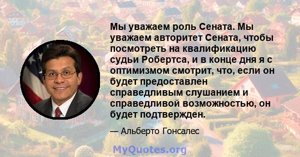 Мы уважаем роль Сената. Мы уважаем авторитет Сената, чтобы посмотреть на квалификацию судьи Робертса, и в конце дня я с оптимизмом смотрит, что, если он будет предоставлен справедливым слушанием и справедливой