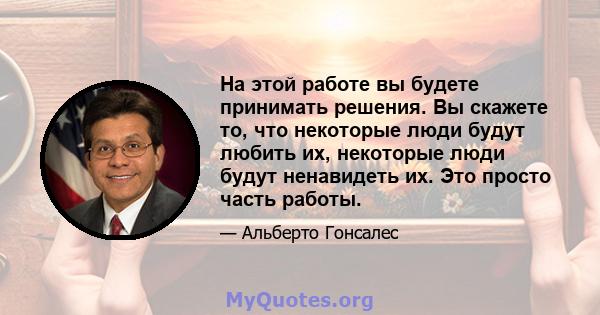 На этой работе вы будете принимать решения. Вы скажете то, что некоторые люди будут любить их, некоторые люди будут ненавидеть их. Это просто часть работы.