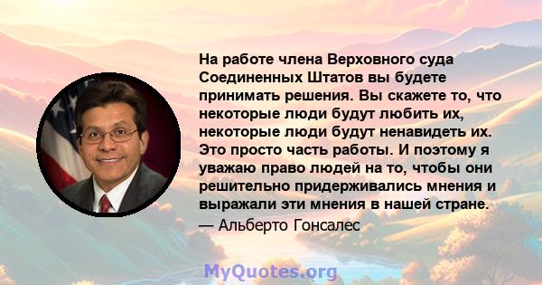 На работе члена Верховного суда Соединенных Штатов вы будете принимать решения. Вы скажете то, что некоторые люди будут любить их, некоторые люди будут ненавидеть их. Это просто часть работы. И поэтому я уважаю право