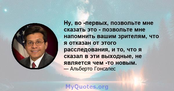 Ну, во -первых, позвольте мне сказать это - позвольте мне напомнить вашим зрителям, что я отказан от этого расследования, и то, что я сказал в эти выходные, не является чем -то новым.