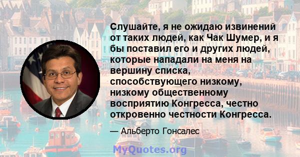 Слушайте, я не ожидаю извинений от таких людей, как Чак Шумер, и я бы поставил его и других людей, которые нападали на меня на вершину списка, способствующего низкому, низкому общественному восприятию Конгресса, честно