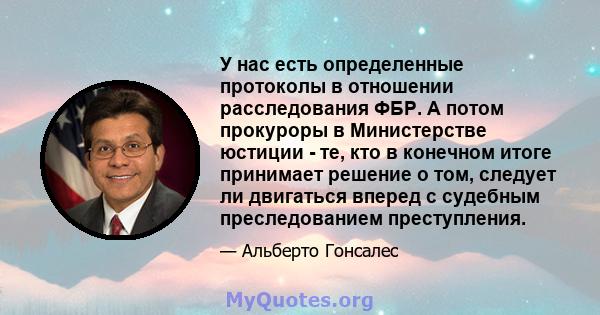 У нас есть определенные протоколы в отношении расследования ФБР. А потом прокуроры в Министерстве юстиции - те, кто в конечном итоге принимает решение о том, следует ли двигаться вперед с судебным преследованием