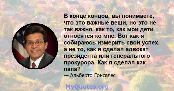 В конце концов, вы понимаете, что это важные вещи, но это не так важно, как то, как мои дети относятся ко мне. Вот как я собираюсь измерить свой успех, а не то, как я сделал адвокат президента или генерального