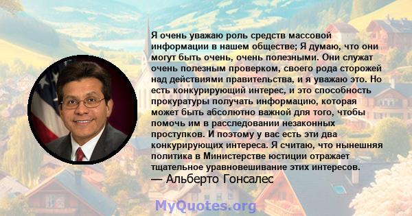 Я очень уважаю роль средств массовой информации в нашем обществе; Я думаю, что они могут быть очень, очень полезными. Они служат очень полезным проверком, своего рода сторожей над действиями правительства, и я уважаю