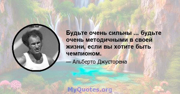 Будьте очень сильны ... будьте очень методичными в своей жизни, если вы хотите быть чемпионом.