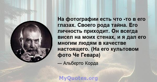 На фотографии есть что -то в его глазах. Своего рода тайна. Его личность приходит. Он всегда висел на моих стенах, и я дал его многим людям в качестве настоящего. (На его культовом фото Че Гевара)