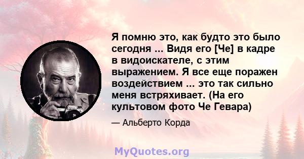 Я помню это, как будто это было сегодня ... Видя его [Че] в кадре в видоискателе, с этим выражением. Я все еще поражен воздействием ... это так сильно меня встряхивает. (На его культовом фото Че Гевара)