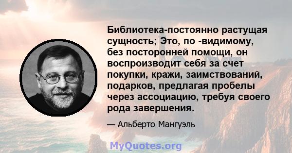 Библиотека-постоянно растущая сущность; Это, по -видимому, без посторонней помощи, он воспроизводит себя за счет покупки, кражи, заимствований, подарков, предлагая пробелы через ассоциацию, требуя своего рода завершения.