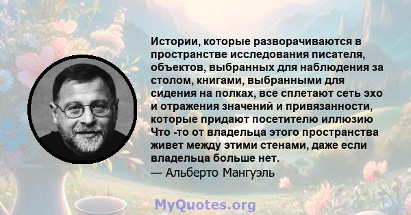 Истории, которые разворачиваются в пространстве исследования писателя, объектов, выбранных для наблюдения за столом, книгами, выбранными для сидения на полках, все сплетают сеть эхо и отражения значений и привязанности, 