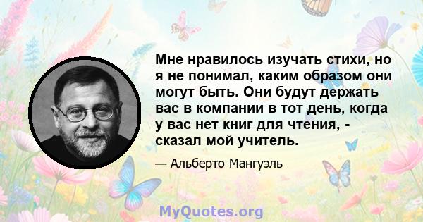 Мне нравилось изучать стихи, но я не понимал, каким образом они могут быть. Они будут держать вас в компании в тот день, когда у вас нет книг для чтения, - сказал мой учитель.