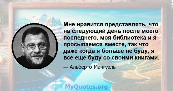 Мне нравится представлять, что на следующий день после моего последнего, моя библиотека и я просыпаемся вместе, так что даже когда я больше не буду, я все еще буду со своими книгами.