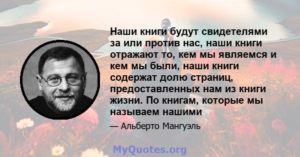 Наши книги будут свидетелями за или против нас, наши книги отражают то, кем мы являемся и кем мы были, наши книги содержат долю страниц, предоставленных нам из книги жизни. По книгам, которые мы называем нашими