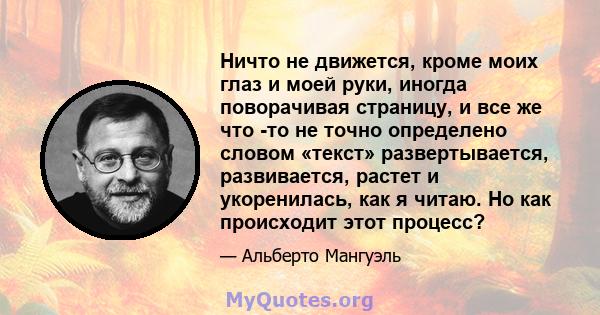 Ничто не движется, кроме моих глаз и моей руки, иногда поворачивая страницу, и все же что -то не точно определено словом «текст» развертывается, развивается, растет и укоренилась, как я читаю. Но как происходит этот