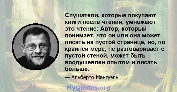 Слушатели, которые покупают книги после чтения, умножают это чтение; Автор, который понимает, что он или она может писать на пустой странице, но, по крайней мере, не разговаривает с пустой стеной, может быть воодушевлен 