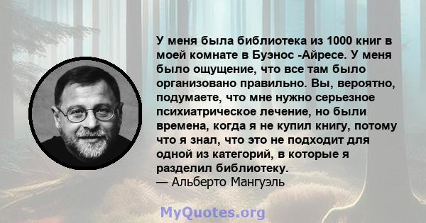 У меня была библиотека из 1000 книг в моей комнате в Буэнос -Айресе. У меня было ощущение, что все там было организовано правильно. Вы, вероятно, подумаете, что мне нужно серьезное психиатрическое лечение, но были